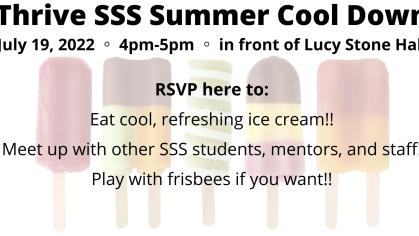  'Thrive SSS Summer Cool Down July 19, 2022 4pm-5pm in front of Lucy Stone Hall RSVP here to: Eat cool, refreshing ice cream!! Meet up with other SSS students, mentors, and staff! Play with frisbees if you want!! want!!'
