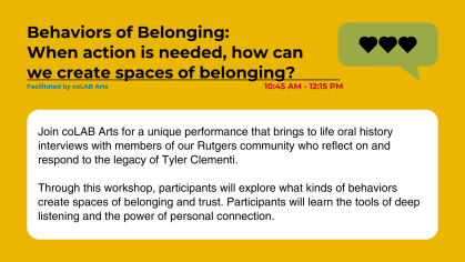 Join coLAB Arts for a unique performance that brings to life oral history interviews with members of our Rutgers community who reflect on and respond to the legacy of Tyler Clementi.  Through this workshop, participants will explore what kinds of behaviors create spaces of belonging and trust. Participants will learn the tools of deep listening and the power of personal connection.