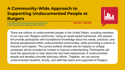 There are millions of undocumented people in the United States, including members of our very own Rutgers community. Using an asset-based framework, this session will provide participants with foundational knowledge about the needs, practices, and diverse perspectives within undocumented communities, while promoting a culture of inclusion and respect. The current political climate and its impacts on college campuses will be included as context to improve understanding. Participants will have the opportunity