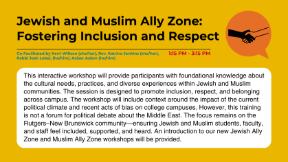 This interactive workshop will provide participants with foundational knowledge about the cultural needs, practices, and diverse experiences within Jewish and Muslim communities. The session is designed to promote inclusion, respect, and belonging across campus. The workshop will include context around the impact of the current political climate and recent acts of bias on college campuses. However, this training is not a forum for political debate about the Middle East. The focus remains on the Rutgers–New 