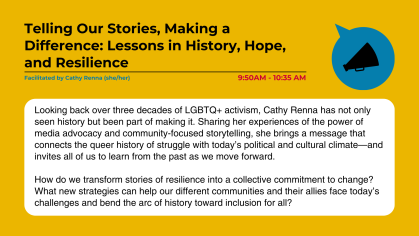 Telling Our Stories, Making a Difference: Lessons in History, Hope, and Resilience Facilitated by Cathy Renna (she/her) Looking back over three decades of LGBTQ+ activism, Cathy Renna has not only seen history but been part of making it. Sharing her experiences of the power of media advocacy and community-focused storytelling, she brings a message that connects the queer history of struggle with today’s political and cultural climate—and invites all of us to learn from the past as we move forward. How do 