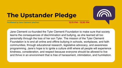 The Upstander Pledge Facilitated by Jane Clementi (she/her) Jane Clementi co-founded the Tyler Clementi Foundation to make sure that society learns the consequences of discrimination and bullying, as she learned all too personally through the loss of her son Tyler. The mission of the Tyler Clementi Foundation is to end all online and offline bullying in schools, workplaces, and faith communities, through educational research, legislative advocacy, and awareness programming. Jane’s hope is to ignite a cultur